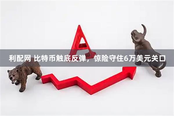利配网 比特币触底反弹，惊险守住6万美元关口