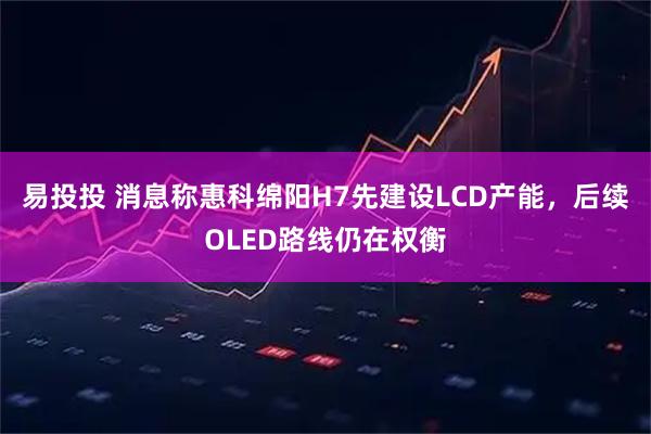 易投投 消息称惠科绵阳H7先建设LCD产能，后续OLED路线仍在权衡