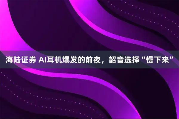 海陆证券 AI耳机爆发的前夜，韶音选择“慢下来”