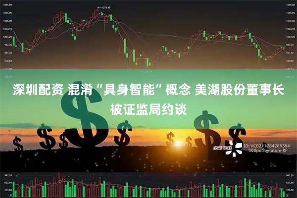 深圳配资 混淆“具身智能”概念 美湖股份董事长被证监局约谈