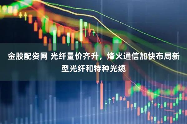 金股配资网 光纤量价齐升，烽火通信加快布局新型光纤和特种光缆