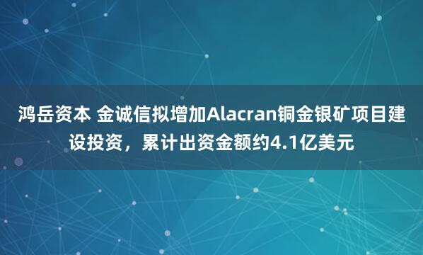 鸿岳资本 金诚信拟增加Alacran铜金银矿项目建设投资，累计出资金额约4.1亿美元