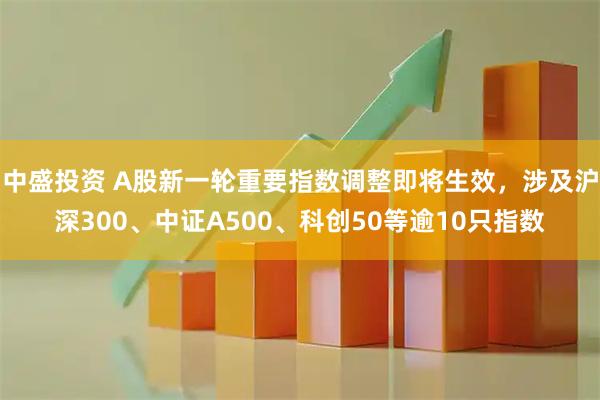 中盛投资 A股新一轮重要指数调整即将生效，涉及沪深300、中证A500、科创50等逾10只指数