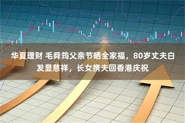 华夏理财 毛舜筠父亲节晒全家福，80岁丈夫白发显慈祥，长女携夫回香港庆祝
