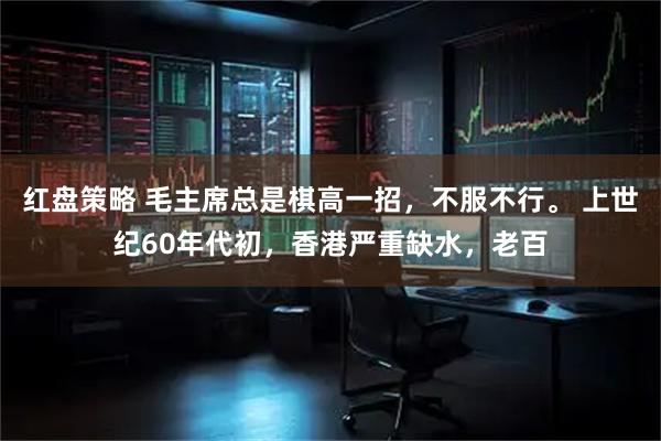 红盘策略 毛主席总是棋高一招，不服不行。 上世纪60年代初，香港严重缺水，老百