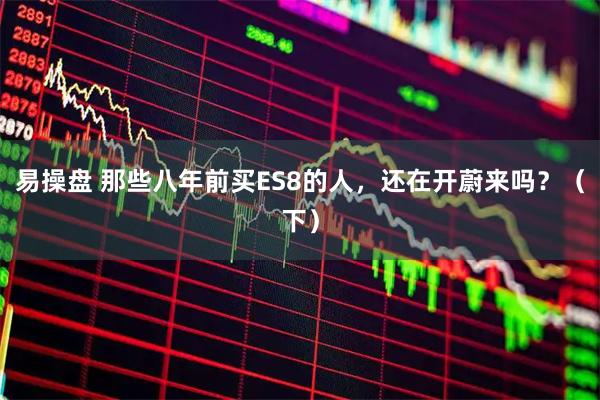 易操盘 那些八年前买ES8的人，还在开蔚来吗？（下）