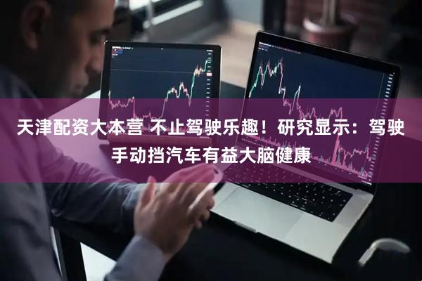 天津配资大本营 不止驾驶乐趣！研究显示：驾驶手动挡汽车有益大脑健康