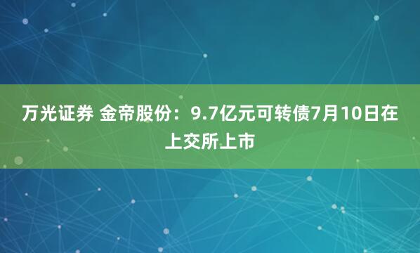 万光证券 金帝股份：9.7亿元可转债7月10日在上交所上市