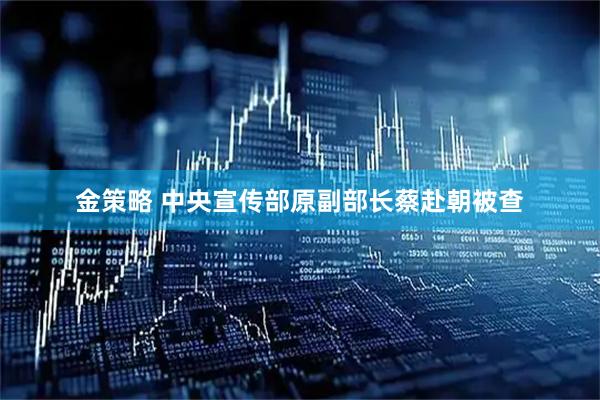 金策略 中央宣传部原副部长蔡赴朝被查