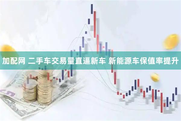 加配网 二手车交易量直逼新车 新能源车保值率提升