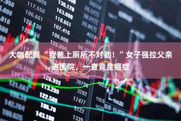 大咖配资 “我爸上厕所不对劲！”女子强拉父亲进医院，一查竟是癌症