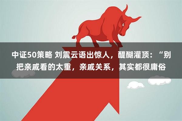 中证50策略 刘震云语出惊人，醍醐灌顶：“别把亲戚看的太重，亲戚关系，其实都很庸俗