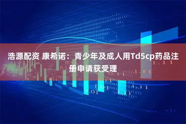 浩源配资 康希诺：青少年及成人用Td5cp药品注册申请获受理